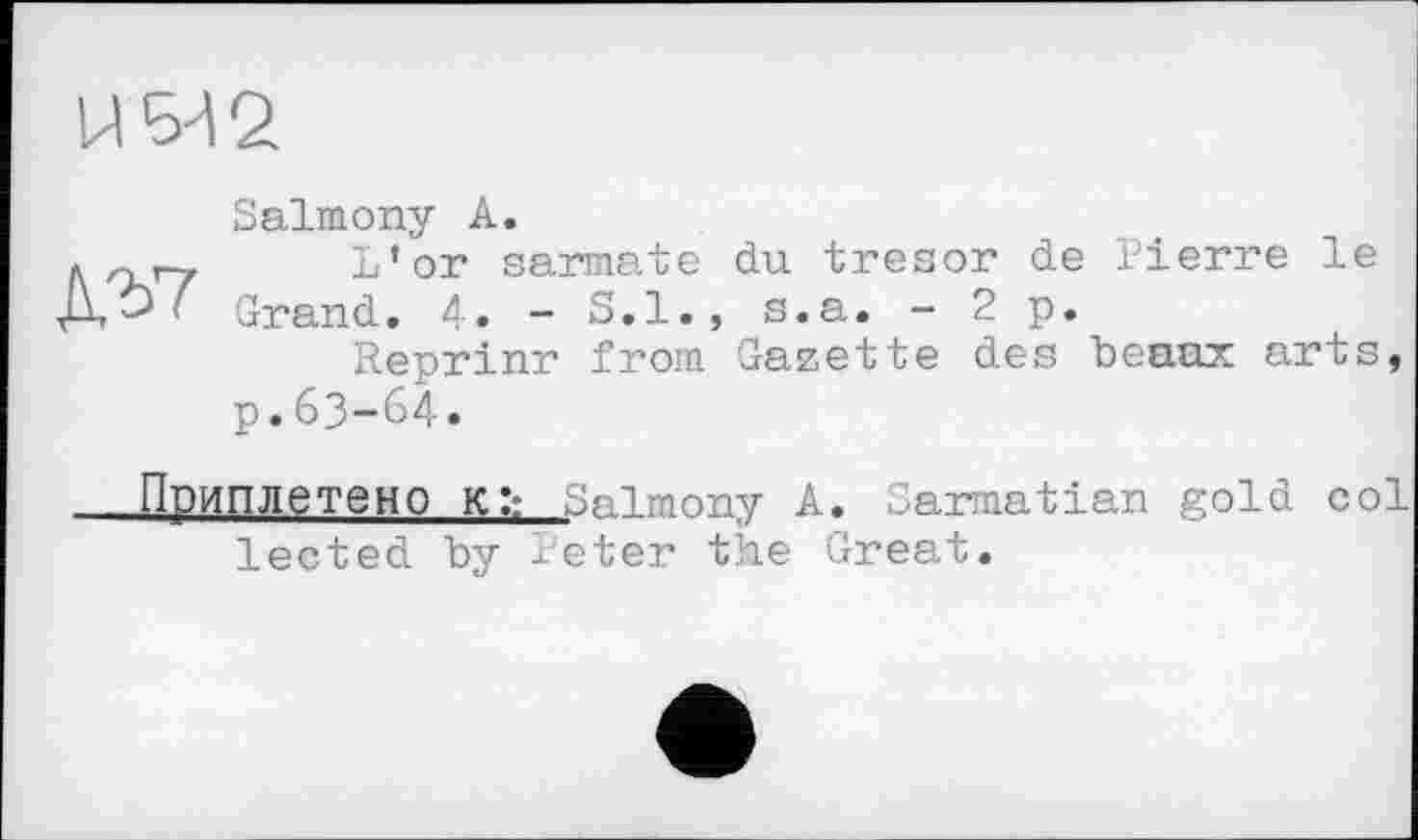 ﻿Salmony A.
f. гігу L’or sarmate du trésor de Pierre le ' Grand. 4. - S.I., s.a. -2 p.
Reprinr from Gazette des beaux arts, p.63-64.
—Приплетено Kl: Salmony A. Sarmatian gold col lected by Peter the Great.